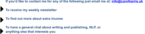 If you’d like to contact me for any of the following just email me at: info@carolharris.uk    To receive my weekly newsletter  To find out more about extra income  To have a general chat about writing and publishing, NLP, or  anything else that interests you